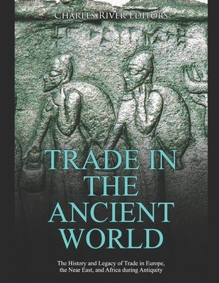 Trade in the Ancient World: The History and Legacy of Trade in Europe, the Near East, and Africa during Antiquity by Charles River
