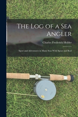 The Log of a Sea Angler: Sport and Adventures in Many Seas With Spear and Rod by Holder, Charles Frederick