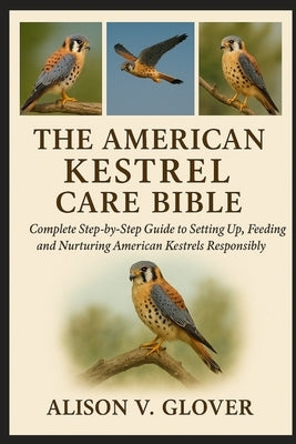 The American Kestrel Care Bible: Complete Step-by-Step Guide to Setting Up, Feeding and Nurturing American Kestrels Responsibly by V. Glover, Alison