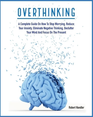 Overthinking: A Complete Guide on How to Stop Worrying, Reduce Your Anxiety, Eliminate Negative Thinking, Declutter Your Mind and Fo by Handler, Robert