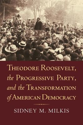 Theodore Roosevelt, the Progressive Party, and the Transformation of American Democracy by Milkis, Sidney M.