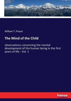 The Mind of the Child: observations concerning the mental development of the human being in the first years of life - Vol. 1 by Preyer, William T.