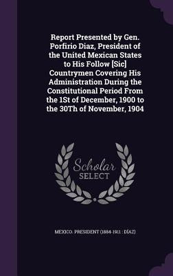 Report Presented by Gen. Porfirio Diaz, President of the United Mexican States to His Follow [Sic] Countrymen Covering His Administration During the C by Mexico President (1884-1911 Díaz)