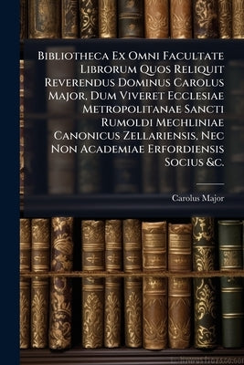 Bibliotheca Ex Omni Facultate Librorum Quos Reliquit Reverendus Dominus Carolus Major, Dum Viveret Ecclesiae Metropolitanae Sancti Rumoldi Mechliniae by Major, Carolus