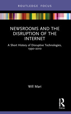 Newsrooms and the Disruption of the Internet: A Short History of Disruptive Technologies, 1990-2010 by Mari, Will