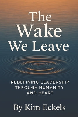 The Wake We Leave: Redefining Leadership Through Humanity and Heart by Eckels, Kim