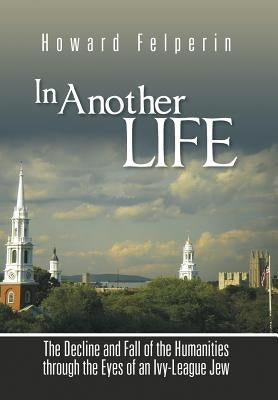 In Another Life: The Decline and Fall of the Humanities Through the Eyes of an Ivy-League Jew by Felperin, Howard
