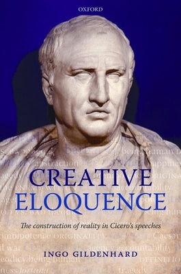 Creative Eloquence: The Construction of Reality in Cicero's Speeches by Gildenhard, Ingo