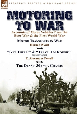 Motoring to War: Accounts of Motor Vehicles from the Boer War & the First World War-Motor Transports in War by Horace Wyatt, "Get There!" (Extract) an by Wyatt, Horace