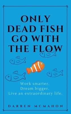 Only Dead Fish Go With the Flow: Work smarter. Dream bigger. Live an extraordinary life. by McMahon, Darren