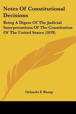 Notes Of Constitutional Decisions: Being A Digest Of The Judicial Interpretations Of The Constitution Of The United States (1878) by Bump, Orlando F.