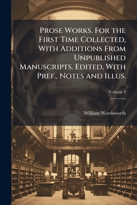 Prose Works. For the First Time Collected, With Additions From Unpublished Manuscripts. Edited, With Pref., Notes and Illus.; Volume 1 by Wordsworth, William