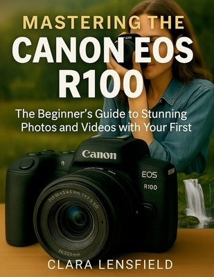 Mastering the Canon EOS R100: The Beginner's Guide to Stunning Photos and Videos with Your First Mirrorless Camera by Lensfield, Clara