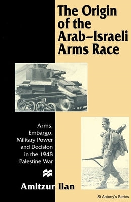 The Origin of the Arab-Israeli Arms Race: Arms, Embargo, Military Power and Decision in the 1948 Palestine War by Ilan, Amitzur
