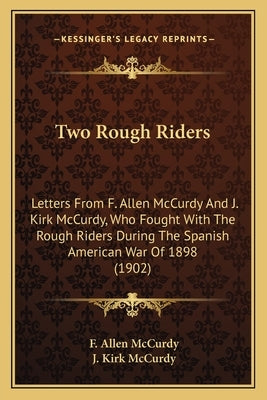 Two Rough Riders: Letters From F. Allen McCurdy And J. Kirk McCurdy, Who Fought With The Rough Riders During The Spanish American War Of by McCurdy, F. Allen