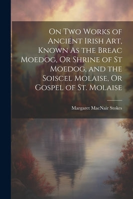 On Two Works of Ancient Irish Art, Known As the Breac Moedog, Or Shrine of St Moedog, and the Soiscel Molaise, Or Gospel of St. Molaise by Stokes, Margaret Macnair