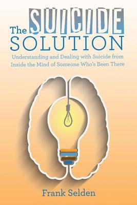 The Suicide Solution: Understanding and Dealing with Suicide from Inside the Mind of Someone Who's Been There by Selden, Frank