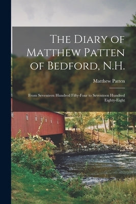 The Diary of Matthew Patten of Bedford, N.H.: From Seventeen Hundred Fifty-four to Seventeen Hundred Eighty-eight by Patten, Matthew 1719-1795