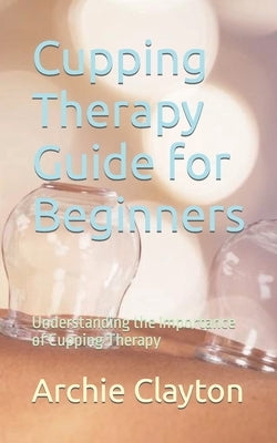 Cupping Therapy Guide for Beginners: Understanding the Importance of Cupping Therapy by Clayton, Archie