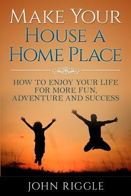 Make Your House a Home Place: How to Enjoy Your Life for More Fun, Adventure and Success by Riggle, John