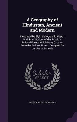 A Geography of Hindustan, Ancient and Modern: Illustrated by Eight Lithographic Maps: With Brief Notices of the Principal Political Events Which Have by Mission, American Ceylon