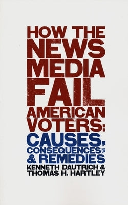 How the News Media Fail American Voters: Causes, Consequences, and Remedies by Dautrich, Kenneth