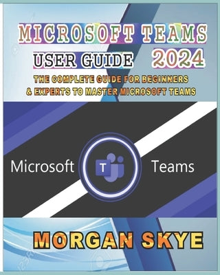 Microsoft Teams User Guide 2024: The Complete Guide for Beginners & Experts to Master Microsoft Teams by Skye, Morgan