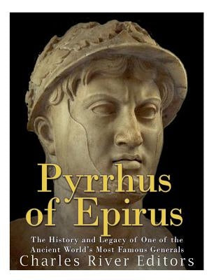 Pyrrhus of Epirus: The Life and Legacy of One of the Ancient World's Most Famous Generals by Charles River