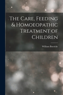 The Care, Feeding & Homoeopathic Treatment of Children by Boericke, William