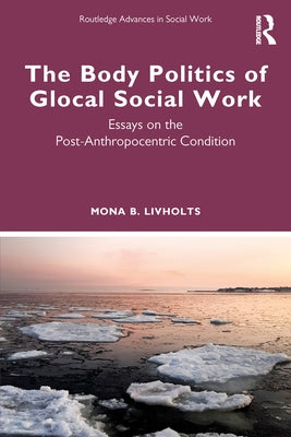 The Body Politics of Glocal Social Work: Essays on the Post-Anthropocentric Condition by Livholts, Mona B.