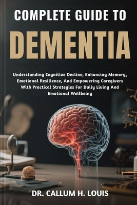 Complete Guide to Dementia: Understanding Cognitive Decline, Enhancing Memory, Emotional Resilience, And Empowering Caregivers With Practical Strategi by H. Louis, Callum