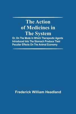 The Action Of Medicines In The System; Or, On The Mode In Which Therapeutic Agents Introduced Into The Stomach Produce Their Peculiar Effects On The A by William Headland, Frederick
