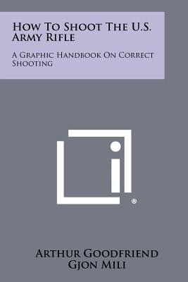 How To Shoot The U.S. Army Rifle: A Graphic Handbook On Correct Shooting by Goodfriend, Arthur