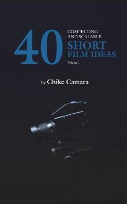 40 Compelling and Scalable SHORT FILM IDEAS: SHORT FILM IDEAS For Student and Professional Filmmakers by Camara, Chike
