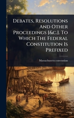 Debates, Resolutions And Other Proceedings [&c.]. To Which The Federal Constitution Is Prefixed by 1788, Massachusetts Convention