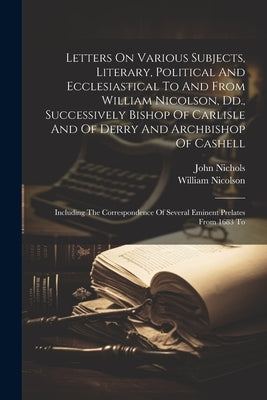 Letters On Various Subjects, Literary, Political And Ecclesiastical To And From William Nicolson, Dd., Successively Bishop Of Carlisle And Of Derry An by Nicolson, William