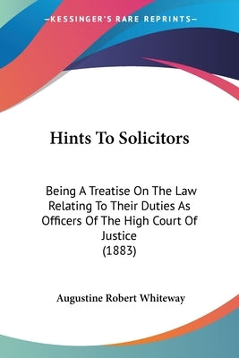 Hints To Solicitors: Being A Treatise On The Law Relating To Their Duties As Officers Of The High Court Of Justice (1883) by Whiteway, Augustine Robert