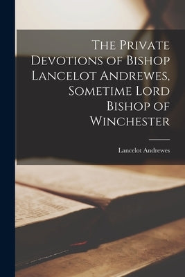 The Private Devotions of Bishop Lancelot Andrewes, Sometime Lord Bishop of Winchester by Andrewes, Lancelot