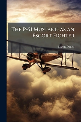 The P-51 Mustang as an Escort Fighter: Development Beyond Drop Tanks to an Independent Air Force by Daneu, Karen