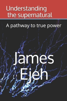 Understanding the supernatural: A pathway to true power by Ejeh, James