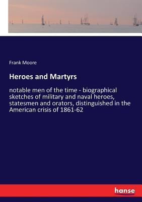 Heroes and Martyrs: notable men of the time - biographical sketches of military and naval heroes, statesmen and orators, distinguished in by Moore, Frank