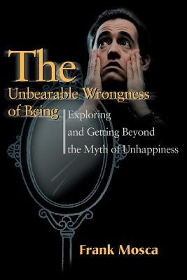 The Unbearable Wrongness of Being: Exploring and Getting Beyond the Myth of Unhappiness by Mosca, Frank