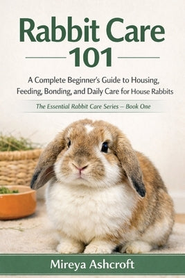 Rabbit Care 101: A Complete Beginner's Guide to Housing, Feeding, Bonding, and Daily Care for House Rabbits by Ashcroft, Mireya