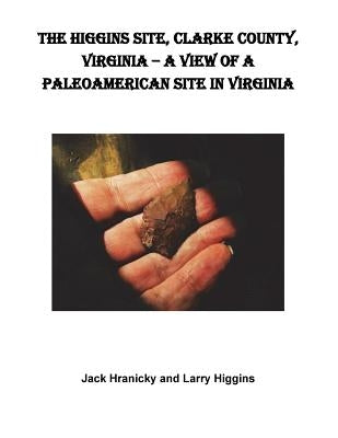 The Higgins Site, Clarke County, Virginia ? A View of a PaleoAmerican Site in Vi: Higgins PaleoAmerican Site by Hranicky, Wm Jack