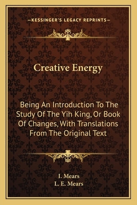Creative Energy: Being an Introduction to the Study of the Yih King, or Book of Changes, with Translations from the Original Text by Mears, I.