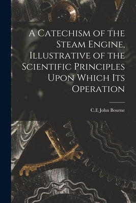 A Catechism of the Steam Engine, Illustrative of the Scientific Principles Upon Which its Operation by C. E., Bourne John