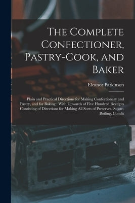 The Complete Confectioner, Pastry-Cook, and Baker: Plain and Practical Directions for Making Confectionary and Pastry, and for Baking: With Upwards of by Parkinson, Eleanor