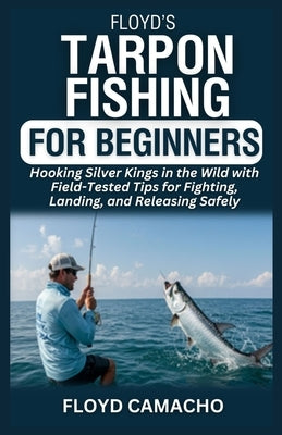 Floyd's Tarpon Fishing for Beginners: Hooking Silver Kings in the Wild with Field-Tested Tips for Fighting, Landing, and Releasing Safely by Camacho, Floyd