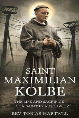 Saint Maximilian Kolbe: The Life And Sacrifice Of A Saint In Auschwitz. by Hartwell, Tobias