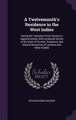A Twelvemonth's Residence in the West Indies: During the Transition From Slavery to Apprenticeship; With Incidental Notice of the State of Society, Pr by Madden, Richard Robert